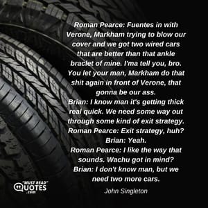 Roman Pearce: Fuentes in with Verone, Markham trying to blow our cover and we got two wired cars that are better than that ankle braclet of mine. I'ma tell you, bro. You let your man, Markham do that shit again in front of Verone, that gonna be our ass. Brian: I know man it's getting thick real quick. We need some way out through some kind of exit strategy. Roman Pearce: Exit strategy, huh? Brian: Yeah. Roman Pearce: I like the way that sounds. Wachu got in mind? Brian: I don't know man, but we need two more cars.