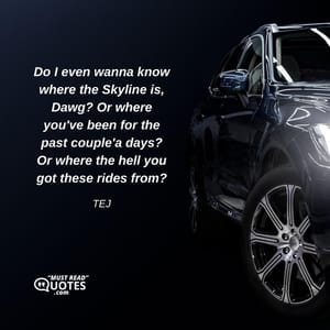 Do I even wanna know where the Skyline is, Dawg? Or where you've been for the past couple'a days? Or where the hell you got these rides from?