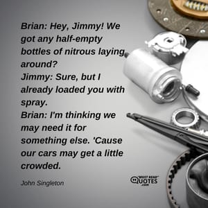 Brian: Hey, Jimmy! We got any half-empty bottles of nitrous laying around? Jimmy: Sure, but I already loaded you with spray. Brian: I'm thinking we may need it for something else. 'Cause our cars may get a little crowded.