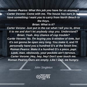 Roman Pearce: What this job you have for us anyway? Carter Verone: Come with me. The house has ears in it. I have something I want you to carry from North Beach to the Keys. Brian: What is it? Carter Verone: Just put in the car what I tell you to, drive it to me and don't let anybody stop you. Understand? Brian: Yeah. Any chance of cop trouble? Carter Verone: No. I'm buying you a window of time, but it's not gonna be open very long. You make it, and I'll personally hand you a hundred G's at the finish line. Roman Pearce: Make it a hundred G's a piece, papi. Look, man, obviously, your pockets ain't nervous. Carter Verone: Hey, hey, hey! Don't ever touch me. Roman Pearce: Ours are empty. Like I said, we hungry.