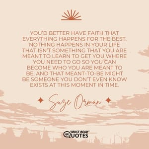 You’d better have faith that everything happens for the best. Nothing happens in your life that isn’t something that you are meant to learn to get you where you need to go so you can become who you are meant to be. And that meant-to-be might be someone you don’t even know exists at this moment in time.