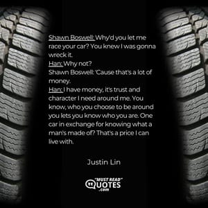 Shawn Boswell: Why'd you let me race your car? You knew I was gonna wreck it. Han: Why not? Shawn Boswell: 'Cause that's a lot of money. Han: I have money, it's trust and character I need around me. You know, who you choose to be around you lets you know who you are. One car in exchange for knowing what a man's made of? That's a price I can live with.