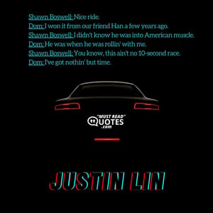 Shawn Boswell: Nice ride. Dom: I won it from our friend Han a few years ago. Shawn Boswell: I didn't know he was into American muscle. Dom: He was when he was rollin' with me. Shawn Boswell: You know, this ain't no 10-second race. Dom: I've got nothin' but time.