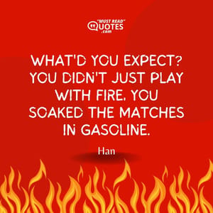 What'd you expect? You didn't just play with fire, you soaked the matches in gasoline.