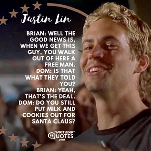 Brian: Well the good news is, when we get this guy, you walk out of here a free man. Dom: Is that what they told you? Brian: Yeah, that's the deal. Dom: Do you still put milk and cookies out for Santa Claus?