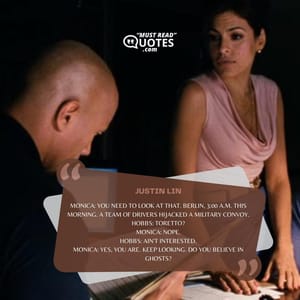 Monica: You need to look at that. Berlin, 3:00 a.m. this morning. A team of drivers hijacked a military convoy. Hobbs: Toretto? Monica: Nope. Hobbs: Ain't interested. Monica: Yes, you are. Keep looking. Do you believe in ghosts?