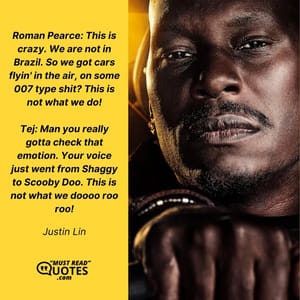 Roman Pearce: This is crazy. We are not in Brazil. So we got cars flyin' in the air, on some 007 type shit? This is not what we do! Tej: Man you really gotta check that emotion. Your voice just went from Shaggy to Scooby Doo. This is not what we doooo roo roo!