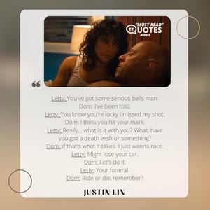 Letty: You've got some serious balls man. Dom: I've been told. Letty: You know you're lucky I missed my shot. Dom: I think you hit your mark. Letty: Really... what is it with you? What, have you got a death wish or something? Dom: If that's what it takes. I just wanna race. Letty: Might lose your car. Dom: Let's do it. Letty: Your funeral. Dom: Ride or die, remember?