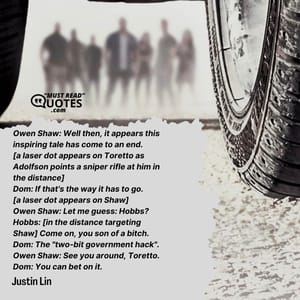 Owen Shaw: Well then, it appears this inspiring tale has come to an end. [a laser dot appears on Toretto as Adolfson points a sniper rifle at him in the distance] Dom: If that's the way it has to go. [a laser dot appears on Shaw] Owen Shaw: Let me guess: Hobbs? Hobbs: [in the distance targeting Shaw] Come on, you son of a bitch. Dom: The "two-bit government hack". Owen Shaw: See you around, Toretto. Dom: You can bet on it.