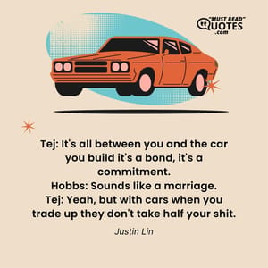 Tej: It's all between you and the car you build it's a bond, it's a commitment. Hobbs: Sounds like a marriage. Tej: Yeah, but with cars when you trade up they don't take half your shit.