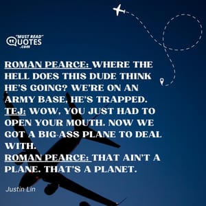 Roman Pearce: Where the hell does this dude think he's going? We're on an army base, he's trapped. Tej: Wow, you just had to open your mouth. Now we got a big-ass plane to deal with. Roman Pearce: That ain't a plane. That's a planet.