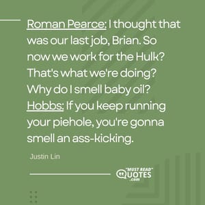 Roman Pearce: I thought that was our last job, Brian. So now we work for the Hulk? That's what we're doing? Why do I smell baby oil? Hobbs: If you keep running your piehole, you're gonna smell an ass-kicking.