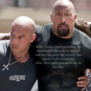 Hobbs: Toretto. I need you to know, the moment we let him walk out that door with that chip, words like "amnesty" and "pardon" walk out with him. Dom: Those words went out the day we were born.
