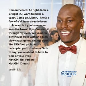 Roman Pearce: All right, ladies. Bring it in. I want to make a toast. Come on. Listen, I know a few of y'all have already been to Macau, but you have never seen the town till you've seen it through my eyes. We've got a penthouse suite with an ocean view that's gonna change your life. 150 foot yacht with a helicopter pad. Hm-hmm. Safe to say, you're about to have to time of your lives. Hot Girl: No, you are! Hot Girl: Cheers!