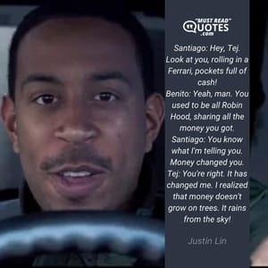Santiago: Hey, Tej. Look at you, rolling in a Ferrari, pockets full of cash! Benito: Yeah, man. You used to be all Robin Hood, sharing all the money you got. Santiago: You know what I'm telling you. Money changed you. Tej: You're right. It has changed me. I realized that money doesn't grow on trees. It rains from the sky!