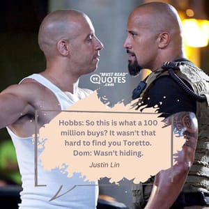 Hobbs: So this is what a 100 million buys? It wasn't that hard to find you Toretto. Dom: Wasn't hiding.