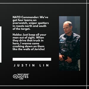 NATO Commander: We've got four teams on overwatch, sniper spotters in roosts north and south of the target. Hobbs: Just keep all your man out of sight. When they drive that truck in here, I wanna come crashing down on them like the walls of Jericho!