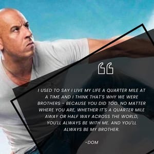 I used to say I live my life a quarter mile at a time and I think that's why we were brothers - because you did too. No matter where you are, whether it's a quarter mile away or half way across the world, you'll always be with me. And you'll always be my brother.