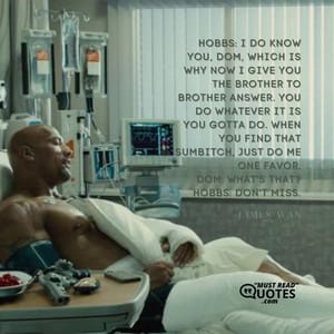 Hobbs: I do know you, Dom, which is why now I give you the brother to brother answer. You do whatever it is you gotta do. When you find that sumbitch, just do me one favor. Dom: What's that? Hobbs: Don't miss.