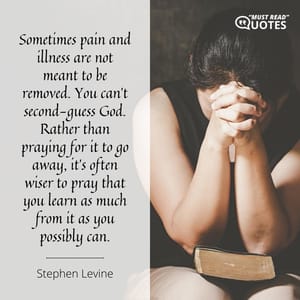 Sometimes pain and illness are not meant to be removed. You can’t second-guess God. Rather than praying for it to go away, it’s often wiser to pray that you learn as much from it as you possibly can.