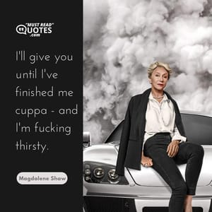 I'll give you until I've finished me cuppa - and I'm fucking thirsty.