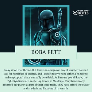 I may sit on that throne. But I have no designs on any of your territories. I ask for no tribute or quarter, and I expect to give none either. I'm here to make a proposal that's mutually beneficial. As I'm sure you all know, the Pyke Syndicate are mustering troops in Mos Espa. They have slowly absorbed our planet as part of their spice trade. They have bribed the Mayor and are draining Tatooine of its wealth.