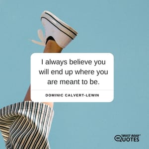 I always believe you will end up where you are meant to be.
