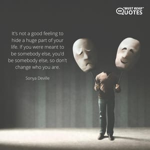 It's not a good feeling to hide a huge part of your life. If you were meant to be somebody else, you'd be somebody else, so don't change who you are.
