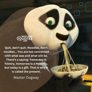 Quit, don’t quit. Noodles, don’t noodles… You are too concerned with what was and what will be. There’s a saying: Yesterday is history, tomorrow is a mystery, but today is a gift. That is why it is called the present.