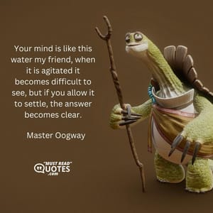 Your mind is like this water my friend, when it is agitated it becomes difficult to see, but if you allow it to settle, the answer becomes clear.