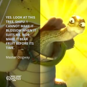 Yes. Look at this tree, Shifu. I cannot make it blossom when it suits me, nor make it bear fruit before its time.