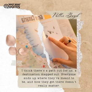 I think there's a path cut for us, a destination mapped out. Everyone ends up where they're meant to be, and how they got there doesn't really matter.