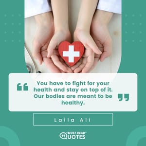 You have to fight for your health and stay on top of it. Our bodies are meant to be healthy.