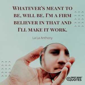 Whatever's meant to be, will be. I'm a firm believer in that and I'll make it work.
