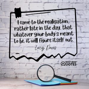 I came to the realisation, rather late in the day, that whatever your body's meant to be, it will figure itself out.