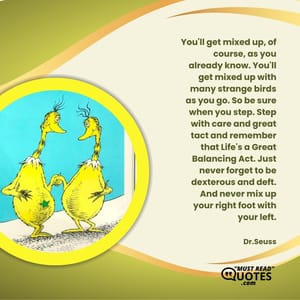 You'll get mixed up, of course, as you already know. You'll get mixed up with many strange birds as you go. So be sure when you step. Step with care and great tact and remember that Life's a Great Balancing Act. Just never forget to be dexterous and deft. And never mix up your right foot with your left.