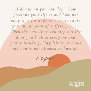 It dawns on you one day... how precious your life is and how not okay it is for anyone, ever, to cause you any amount of suffering, ever. Then the next time you step out the door you look at everyone and you’re thinking, “My life is precious and you’re not allowed to hurt me.