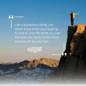 Life is a precious thing; you never know when you’re going to lose it. Live life while you can because you never know which second will be your last.