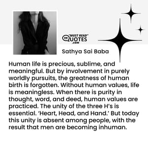 Human life is precious, sublime, and meaningful. But by involvement in purely worldly pursuits, the greatness of human birth is forgotten. Without human values, life is meaningless. When there is purity in thought, word, and deed, human values are practiced. The unity of the three H’s is essential. ‘Heart, Head, and Hand.’ But today this unity is absent among people, with the result that men are becoming inhuman.