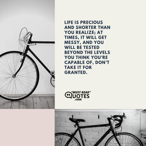Life is precious and shorter than you realize; at times, it will get messy, and you will be tested beyond the levels you think you’re capable of, don’t take it for granted.