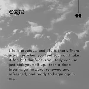 Life is precious, and life is short. There are times when you feel you can’t take it for, but the fact is you truly can…so just pick yourself up.. take a deep breath…go forward, renewed and refreshed, and ready to begin again.