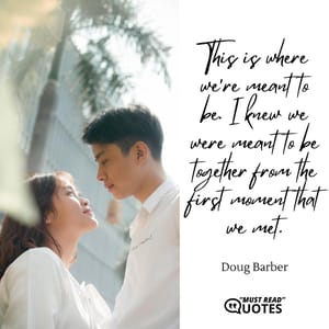 This is where we're meant to be. I knew we were meant to be together from the first moment that we met.