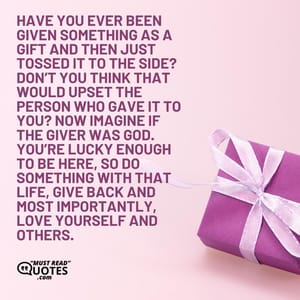 Have you ever been given something as a gift and then just tossed it to the side? Don’t you think that would upset the person who gave it to you? Now imagine if the giver was God. You’re lucky enough to be here, so do something with that life, give back and most importantly, love yourself and others.