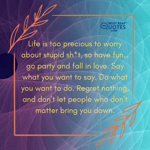 Life is too precious to worry about stupid sh*t, so have fun…go party and fall in love. Say what you want to say. Do what you want to do. Regret nothing, and don’t let people who don’t matter bring you down.