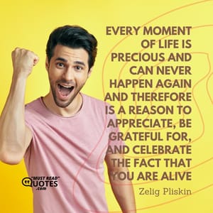 Every moment of life is precious and can never happen again and therefore is a reason to appreciate, be grateful for, and celebrate the fact that you are alive.