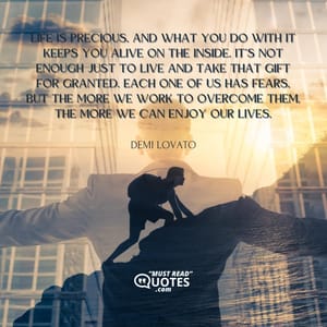 Life is precious, and what you do with it keeps you alive on the inside. It’s not enough just to live and take that gift for granted. Each one of us has fears, but the more we work to overcome them, the more we can enjoy our lives.