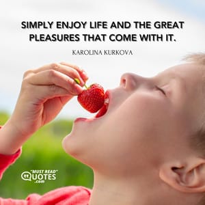 Simply enjoy life and the great pleasures that come with it.