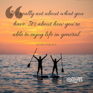 It's really not about what you have. It's about how you're able to enjoy life in general.