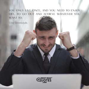 You only live once, and you need to enjoy life, to go out and achieve whatever you want to.