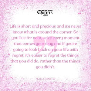 Life is short and precious and we never know what is around the corner. So you live for now, seize every moment that comes your way and if you're going to look back on your life with regret, it's easier to regret the things that you did do, rather than the things you didn't.